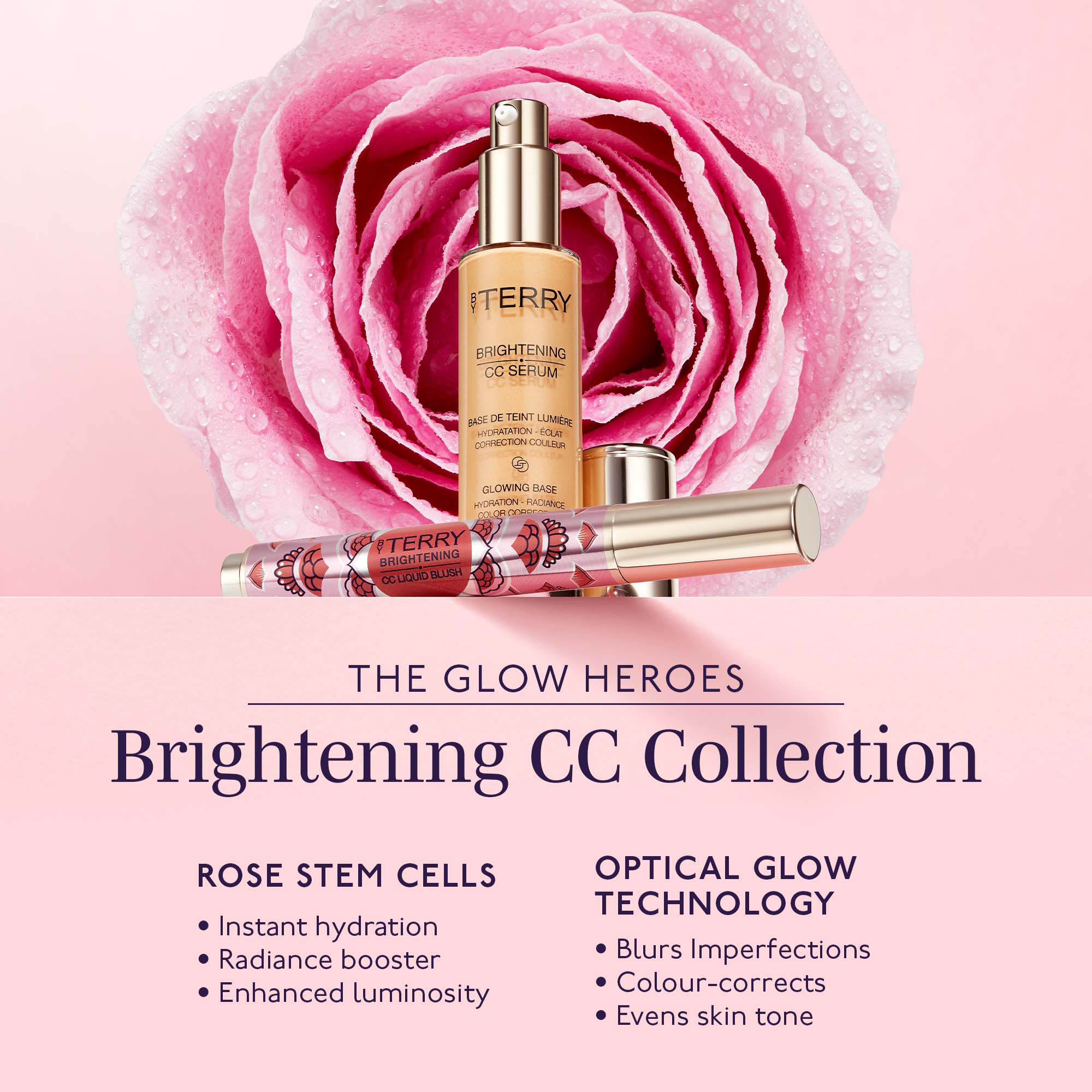 BY TERRY
                                  BRIGHTENING CC SERUM
                                  ASE DE TEINT LUMIÈRE HYDRATATION - ECLAT CORRECTION COULEUR
                                  GLOWING BASE HYDRATION - RADIANCE
                                  COLOR CORDES
                                  BY TERRY BRIGHTENING CC LIQUID BLUSH
                                  THE GLOW HEROES
                                  Brightening CC Collection
                                  ROSE STEM CELLS
                                  • Instant hydration • Radiance booster Enhanced luminosity
                                  OPTICAL GLOW TECHNOLOGY • Blurs Imperfections • Colour-corrects • Evens skin tone